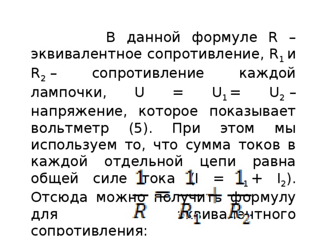  В данной формуле R – эквивалентное сопротивление, R 1  и R 2  – сопротивление каждой лампочки, U = U 1  = U 2  – напряжение, которое показывает вольтметр (5). При этом мы используем то, что сумма токов в каждой отдельной цепи равна общей силе тока (I = I 1  + I 2 ). Отсюда можно получить формулу для эквивалентного сопротивления: 