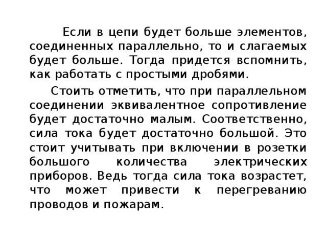  Если в цепи будет больше элементов, соединенных параллельно, то и слагаемых будет больше. Тогда придется вспомнить, как работать с простыми дробями.  Стоить отметить, что при параллельном соединении эквивалентное сопротивление будет достаточно малым. Соответственно, сила тока будет достаточно большой. Это стоит учитывать при включении в розетки большого количества электрических приборов. Ведь тогда сила тока возрастет, что может привести к перегреванию проводов и пожарам. 