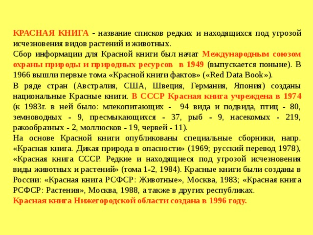 КРАСНАЯ КНИГА  -  название списков редких и находящихся под угрозой исчезновения видов растений и животных. Сбор информации для Красной книги был начат  Международным союзом охраны природы и природных ресурсов в 1949  (выпускается поныне). В 1966 вышли первые тома «Красной книги фактов» («Red Data Book»). В ряде стран (Австралия, США, Швеция, Германия, Япония) созданы национальные Красные книги.  В СССР Красная книга учреждена в 1974  (к 1983г. в ней было: млекопитающих - 94 вида и подвида, птиц - 80, земноводных - 9, пресмыкающихся - 37, рыб - 9, насекомых - 219, ракообразных - 2, моллюсков - 19, червей - 11). На основе Красной книги опубликованы специальные сборники, напр. «Красная книга. Дикая природа в опасности» (1969; русский перевод 1978), «Красная книга СССР. Редкие и находящиеся под угрозой исчезновения виды животных и растений» (тома 1-2, 1984). Красные книги были созданы в России: «Красная книга РСФСР: Животные», Москва, 1983; «Красная книга РСФСР: Растения», Москва, 1988, а также в других республиках. Красная книга Нижегородской области создана в 1996 году.   