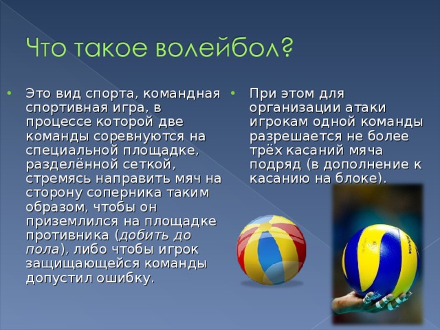 Это вид спорта, командная спортивная игра, в процессе которой две команды соревнуются на специальной площадке, разделённой сеткой, стремясь направить мяч на сторону соперника таким образом, чтобы он приземлился на площадке противника ( добить до пола ), либо чтобы игрок защищающейся команды допустил ошибку.   При этом для организации атаки игрокам одной команды разрешается не более трёх касаний мяча подряд (в дополнение к касанию на блоке). 