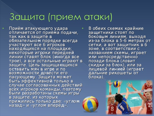 Приём атакующего удара отличается от приёма подачи, так как в защите в обязательном порядке всегда участвуют все 6 игроков находящихся на площадке; некоторые игроки передней линии ставят блок (иногда все трое), а все остальные играют в защите. Цель защищающихся оставить мяч в игре и по возможности довести его пасующему. Защита может быть эффективной только в случае согласованных действий всех игроков команды, поэтому были разработаны схемы игры в защите, из которых прижились только две: «углом назад» и «углом вперёд». В обеих схемах крайние защитники стоят по боковым линиям, выходя из-за блока в 5-6 метрах от сетки, а вот защитник в 6 зоне, в соответствии с названием схемы, играет или непосредственно позади блока (ловит скидки за блок), или за лицевой линией (играет дальние рикошеты от блока). 