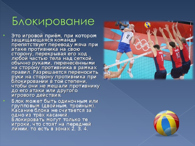 Это игровой приём, при котором защищающаяся команда препятствует переводу мяча при атаке противника на свою сторону, перекрывая его ход любой частью тела над сеткой, обычно руками, перенесёнными на сторону противника в рамках правил. Разрешается переносить руки на сторону противника при блокировании в той степени, чтобы они не мешали противнику до его атаки или другого игрового действия. Блок может быть одиночным или групповым (двойным, тройным). Касание блока не считается за одно из трёх касаний. Блокировать могут только те игроки, что стоят на передней линии, то есть в зонах 2, 3, 4.  