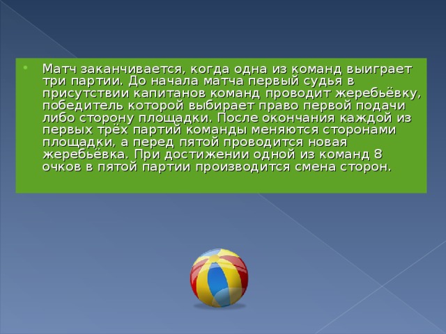 Матч заканчивается, когда одна из команд выиграет три партии. До начала матча первый судья в присутствии капитанов команд проводит жеребьёвку, победитель которой выбирает право первой подачи либо сторону площадки. После окончания каждой из первых трёх партий команды меняются сторонами площадки, а перед пятой проводится новая жеребьёвка. При достижении одной из команд 8 очков в пятой партии производится смена сторон. 