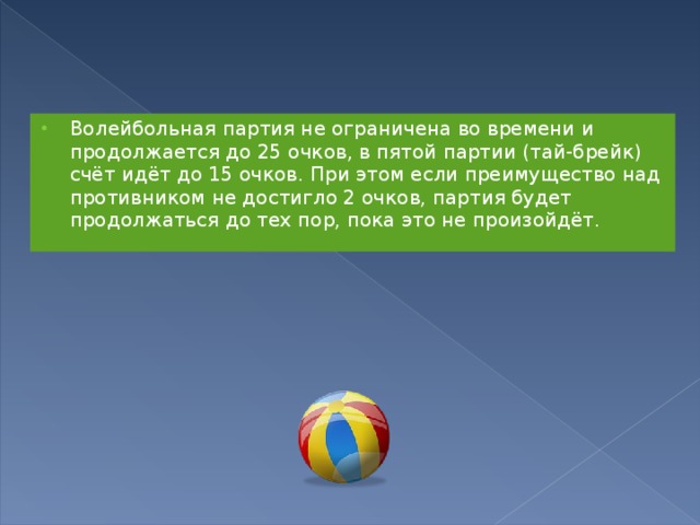 Волейбольная партия не ограничена во времени и продолжается до 25 очков, в пятой партии (тай-брейк) счёт идёт до 15 очков. При этом если преимущество над противником не достигло 2 очков, партия будет продолжаться до тех пор, пока это не произойдёт. 