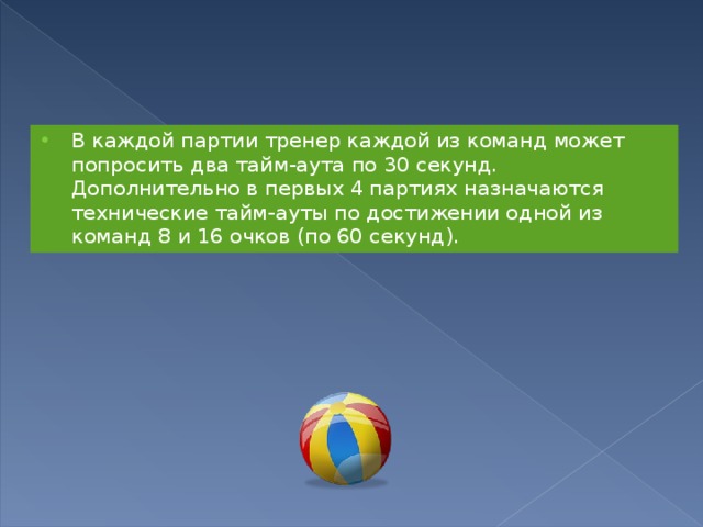 В каждой партии тренер каждой из команд может попросить два тайм-аута по 30 секунд. Дополнительно в первых 4 партиях назначаются технические тайм-ауты по достижении одной из команд 8 и 16 очков (по 60 секунд). 