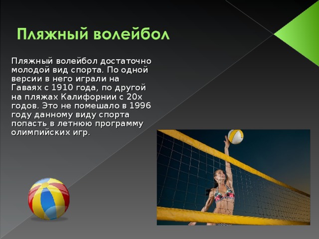 Пляжный волейбол достаточно молодой вид спорта. По одной версии в него играли на Гаваях с 1910 года, по другой на пляжах Калифорнии с 20х годов. Это не помешало в 1996 году данному виду спорта попасть в летнюю программу олимпийских игр. 