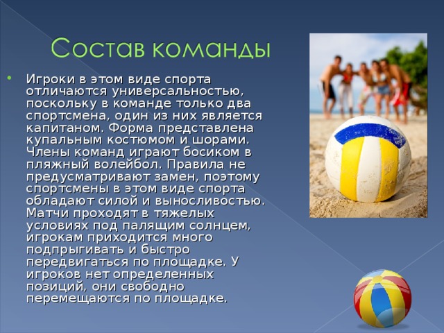 Игроки в этом виде спорта отличаются универсальностью, поскольку в команде только два спортсмена, один из них является капитаном. Форма представлена купальным костюмом и шорами. Члены команд играют босиком в пляжный волейбол. Правила не предусматривают замен, поэтому спортсмены в этом виде спорта обладают силой и выносливостью. Матчи проходят в тяжелых условиях под палящим солнцем, игрокам приходится много подпрыгивать и быстро передвигаться по площадке. У игроков нет определенных позиций, они свободно перемещаются по площадке. 