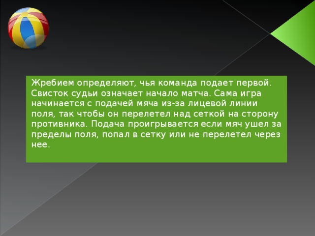 Жребием определяют, чья команда подает первой. Свисток судьи означает начало матча. Сама игра начинается с подачей мяча из-за лицевой линии поля, так чтобы он перелетел над сеткой на сторону противника. Подача проигрывается если мяч ушел за пределы поля, попал в сетку или не перелетел через нее.  