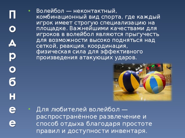 Волейбол — неконтактный, комбинационный вид спорта, где каждый игрок имеет строгую специализацию на площадке. Важнейшими качествами для игроков в волейбол являются прыгучесть для возможности высоко подняться над сеткой, реакция, координация, физическая сила для эффективного произведения атакующих ударов. Для любителей волейбол — распространённое развлечение и способ отдыха благодаря простоте правил и доступности инвентаря. 