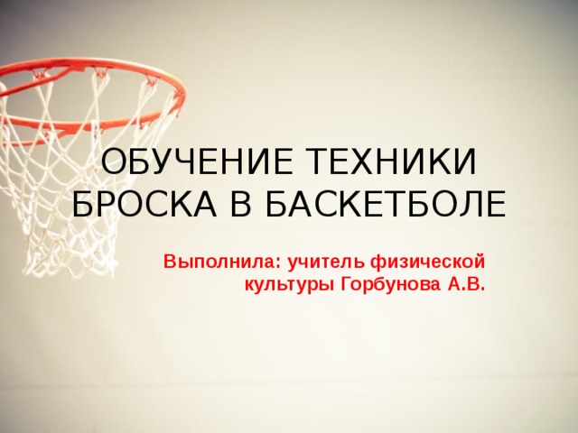 ОБУЧЕНИЕ ТЕХНИКИ БРОСКА В БАСКЕТБОЛЕ Выполнила: учитель физической культуры Горбунова А.В. 