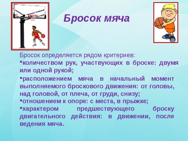Бросок мяча Бросок определяется рядом критериев: количеством рук, участвующих в броске: двумя или одной рукой; расположением мяча в начальный момент выполняемого броскового движения: от головы, над головой, от плеча, от груди, снизу; отношением к опоре: с места, в прыжке; характером предшествующего броску двигательного действия: в движении, после ведения мяча. 