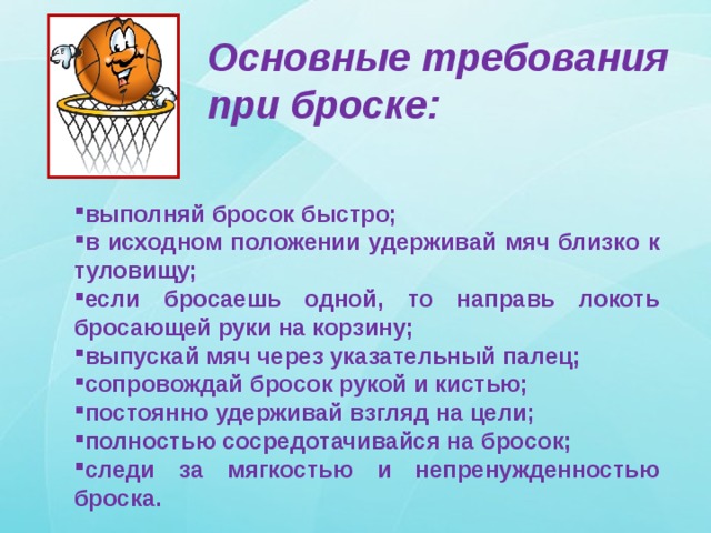 Основные требования при броске: выполняй бросок быстро; в исходном положении удерживай мяч близко к туловищу; если бросаешь одной, то направь локоть бросающей руки на корзину; выпускай мяч через указательный палец; сопровождай бросок рукой и кистью; постоянно удерживай взгляд на цели; полностью сосредотачивайся на бросок; следи за мягкостью и непренужденностью броска. 