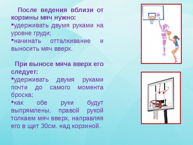  После ведения вблизи от корзины мяч нужно: удерживать двумя руками на уровне груди; начинать отталкивание и выносить мяч вверх.  При выносе мяча вверх его следует: удерживать двумя руками почти до самого момента броска; как обе руки будут выпрямлены, правой рукой толкаем мяч вверх, направляя его в щит 30см. над корзиной. 