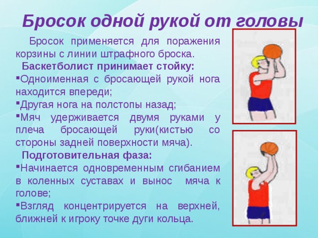 Бросок одной рукой от головы  Бросок применяется для поражения корзины с линии штрафного броска.  Баскетболист принимает стойку: Одноименная с бросающей рукой нога находится впереди; Другая нога на полстопы назад; Мяч удерживается двумя руками у плеча бросающей руки(кистью со стороны задней поверхности мяча).  Подготовительная фаза: Начинается одновременным сгибанием в коленных суставах и вынос мяча к голове; Взгляд концентрируется на верхней, ближней к игроку точке дуги кольца. 