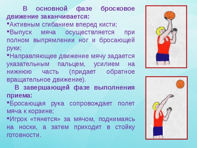  В основной фазе бросковое движение заканчивается: Активным сгибанием вперед кисти; Выпуск мяча осуществляется при полном выпрямлении ног и бросающей руки; Направляющее движение мячу задается указательным пальцем, усилием на нижнюю часть (придает обратное вращательное движение).  В завершающей фазе выполнения приема: Бросающая рука сопровождает полет мяча к корзине; Игрок «тянется» за мячом, поднимаясь на носки, а затем приходит в стойку готовности. 