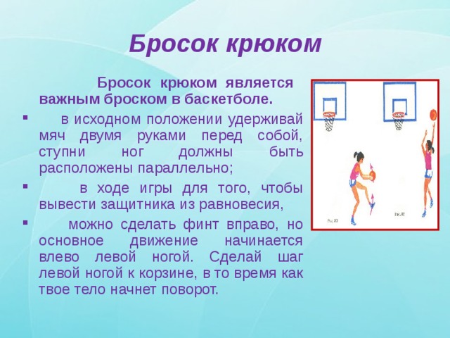 Бросок крюком  Бросок крюком является важным броском в баскетболе.  в исходном положении удерживай мяч двумя руками перед собой, ступни ног должны быть расположены параллельно;  в ходе игры для того, чтобы вывести защитника из равновесия,  можно сделать финт вправо, но основное движение начинается влево левой ногой. Сделай шаг левой ногой к корзине, в то время как твое тело начнет поворот. 