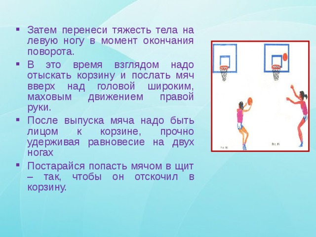 Затем перенеси тяжесть тела на левую ногу в момент окончания поворота. В это время взглядом надо отыскать корзину и послать мяч вверх над головой широким, маховым движением правой руки. После выпуска мяча надо быть лицом к корзине, прочно удерживая равновесие на двух ногах Постарайся попасть мячом в щит – так, чтобы он отскочил в корзину. 
