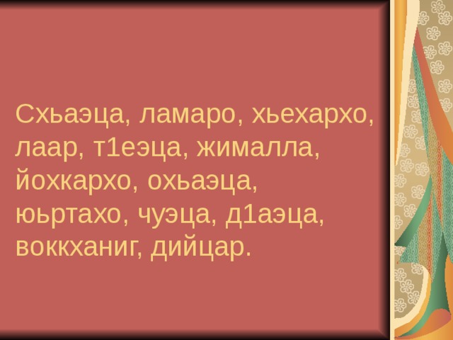    Схьаэца, ламаро, хьехархо, лаар, т1еэца, жималла, йохкархо, охьаэца, юьртахо, чуэца, д1аэца, воккханиг, дийцар.  