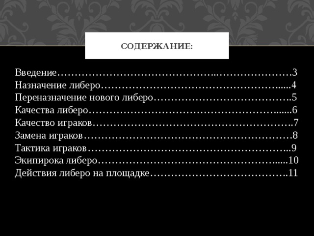 Содержание: Введение………………………………………..…………………3 Назначение либеро…………………………………………….....4 Переназначение нового либеро………………………………….5 Качества либеро………………………………………………......6 Качество играков………………………………………………….7 Замена играков……………………………………………………8 Тактика играков…………………………………………………..9 Экипирока либеро…………………………………………….....10 Действия либеро на площадке………………………………….11 
