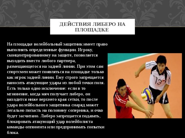 Действия либеро на площадке На площадке волейбольный защитник имеет право выполнять определенные функции. Игроку, сконцентрированному на защите, позволяется выходить вместо любого партнера, размещающегося на задней линии. При этом сам спортсмен может появляться на площадке только как игрок задней линии. Ему строго запрещается наносить атакующие удары из любой точки поля. Есть только одно исключение: если в то мгновение, когда мяч получает либеро, он находится ниже верхнего края сетки, то после удара волейбольного защитника снаряд может легально попасть на половину соперника, и очко будет засчитано. Либеро запрещается подавать, блокировать атакующий удар волейболиста команды-оппонента или предпринимать попытки блока. 