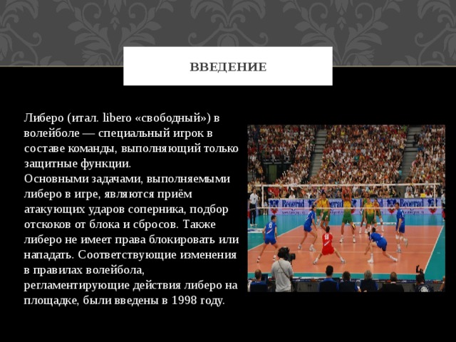 Введение Либеро (итал. libero «свободный») в волейболе — специальный игрок в составе команды, выполняющий только защитные функции. Основными задачами, выполняемыми либеро в игре, являются приём атакующих ударов соперника, подбор отскоков от блока и сбросов. Также либеро не имеет права блокировать или нападать. Соответствующие изменения в правилах волейбола, регламентирующие действия либеро на площадке, были введены в 1998 году. 
