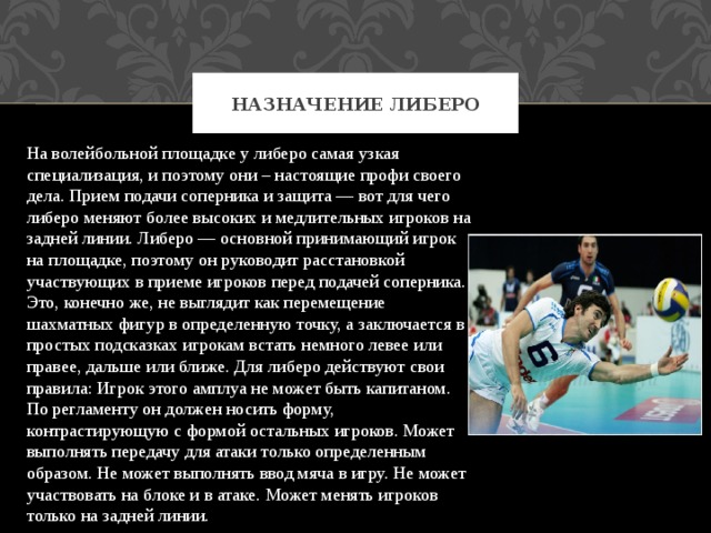 Назначение либеро На волейбольной площадке у либеро самая узкая специализация, и поэтому они – настоящие профи своего дела. Прием подачи соперника и защита — вот для чего либеро меняют более высоких и медлительных игроков на задней линии. Либеро — основной принимающий игрок на площадке, поэтому он руководит расстановкой участвующих в приеме игроков перед подачей соперника. Это, конечно же, не выглядит как перемещение шахматных фигур в определенную точку, а заключается в простых подсказках игрокам встать немного левее или правее, дальше или ближе. Для либеро действуют свои правила: Игрок этого амплуа не может быть капитаном. По регламенту он должен носить форму, контрастирующую с формой остальных игроков. Может выполнять передачу для атаки только определенным образом. Не может выполнять ввод мяча в игру. Не может участвовать на блоке и в атаке. Может менять игроков только на задней линии. 