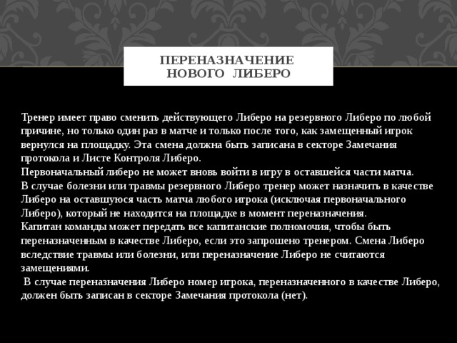 Переназначение нового Либеро Тренер имеет право сменить действующего Либеро на резервного Либеро по любой причине, но только один раз в матче и только после того, как замещенный игрок вернулся на площадку. Эта смена должна быть записана в секторе Замечания протокола и Листе Контроля Либеро. Первоначальный либеро не может вновь войти в игру в оставшейся части матча. В случае болезни или травмы резервного Либеро тренер может назначить в качестве Либеро на оставшуюся часть матча любого игрока (исключая первоначального Либеро), который не находится на площадке в момент переназначения. Капитан команды может передать все капитанские полномочия, чтобы быть переназначенным в качестве Либеро, если это запрошено тренером. Смена Либеро вследствие травмы или болезни, или переназначение Либеро не считаются замещениями.  В случае переназначения Либеро номер игрока, переназначенного в качестве Либеро, должен быть записан в секторе Замечания протокола (нет). 