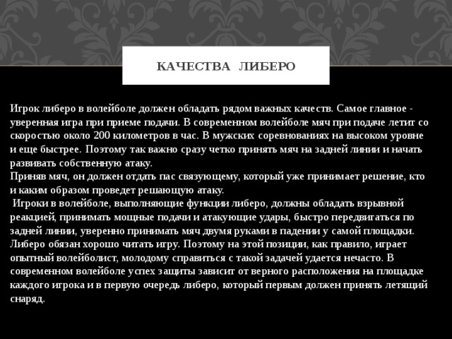 Качества Либеро Игрок либеро в волейболе должен обладать рядом важных качеств. Самое главное - уверенная игра при приеме подачи. В современном волейболе мяч при подаче летит со скоростью около 200 километров в час. В мужских соревнованиях на высоком уровне и еще быстрее. Поэтому так важно сразу четко принять мяч на задней линии и начать развивать собственную атаку. Приняв мяч, он должен отдать пас связующему, который уже принимает решение, кто и каким образом проведет решающую атаку.  Игроки в волейболе, выполняющие функции либеро, должны обладать взрывной реакцией, принимать мощные подачи и атакующие удары, быстро передвигаться по задней линии, уверенно принимать мяч двумя руками в падении у самой площадки. Либеро обязан хорошо читать игру. Поэтому на этой позиции, как правило, играет опытный волейболист, молодому справиться с такой задачей удается нечасто. В современном волейболе успех защиты зависит от верного расположения на площадке каждого игрока и в первую очередь либеро, который первым должен принять летящий снаряд. 