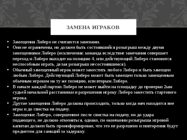 Замена играков Замещения Либеро не считаются заменами. Они не ограничены, но должен быть состоявшийся розыгрыш между двумя замещениями Либеро (исключения: команда вследствие замечания совершает переход и Либеро выходит на позицию 4, или действующий Либеро становится неспособным играть, делая розыгрыш несостоявшимся). Обычный замещенный игрок может заместить любого Либеро и быть замещен любым Либеро. Действующий Либеро может быть замещен только замещенным обычным игроком на ту же позицию, или вторым Либеро. В начале каждой партии Либеро не может выйти на площадку до проверки 2ым судьей начальной расстановки и разрешения игроку Либеро заместить стартового игрока. Другие замещения Либеро должны происходить, только когда мяч находится вне игры и до свистка на подачу. Замещение Либеро, совершенное после свистка на подачу, но до удара подающего, не должно отменяться, однако, по окончании розыгрыша игровой капитан должен быть проинформирован, что это не разрешено и повторения будут предметом для санкций за задержку. 