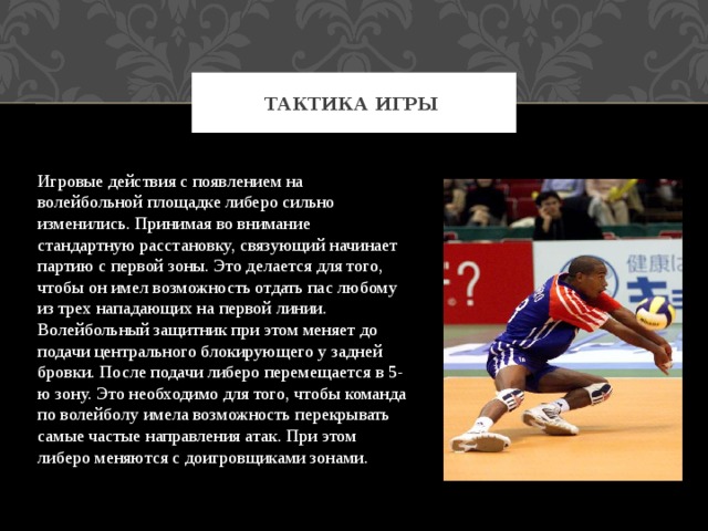 Тактика игры Игровые действия с появлением на волейбольной площадке либеро сильно изменились. Принимая во внимание стандартную расстановку, связующий начинает партию с первой зоны. Это делается для того, чтобы он имел возможность отдать пас любому из трех нападающих на первой линии. Волейбольный защитник при этом меняет до подачи центрального блокирующего у задней бровки. После подачи либеро перемещается в 5-ю зону. Это необходимо для того, чтобы команда по волейболу имела возможность перекрывать самые частые направления атак. При этом либеро меняются с доигровщиками зонами. 
