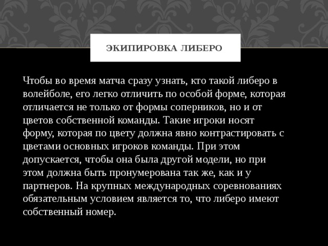 Экипировка либеро Чтобы во время матча сразу узнать, кто такой либеро в волейболе, его легко отличить по особой форме, которая отличается не только от формы соперников, но и от цветов собственной команды. Такие игроки носят форму, которая по цвету должна явно контрастировать с цветами основных игроков команды. При этом допускается, чтобы она была другой модели, но при этом должна быть пронумерована так же, как и у партнеров. На крупных международных соревнованиях обязательным условием является то, что либеро имеют собственный номер. 