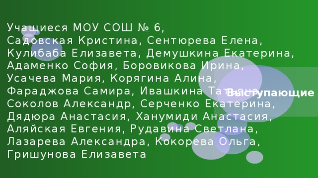 Учащиеся МОУ СОШ № 6,  Садовская Кристина, Сентюрева Елена,  Кулибаба Елизавета, Демушкина Екатерина,  Адаменко София, Боровикова Ирина,  Усачева Мария, Корягина Алина,  Фараджова Самира, Ивашкина Татьяна,  Соколов Александр, Серченко Екатерина,  Дядюра Анастасия, Ханумиди Анастасия,  Аляйская Евгения, Рудавина Светлана,  Лазарева Александра, Кокорева Ольга,  Гришунова Елизавета Выступающие 