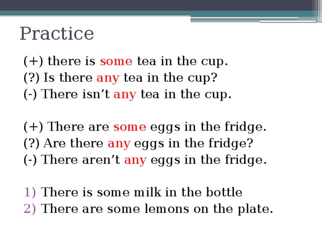 Practice (+) there is some tea in the cup. (?) Is there any tea in the cup? (-) There isn’t any tea in the cup. (+) There are some eggs in the fridge. (?) Are there any eggs in the fridge? (-) There aren’t any eggs in the fridge. There is some milk in the bottle There are some lemons on the plate. 