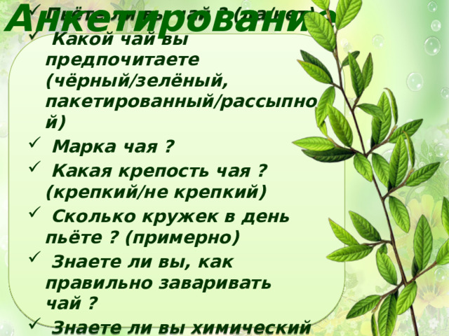 Анкетирование Пьёте ли вы чай ? (да/нет)  Какой чай вы предпочитаете (чёрный/зелёный, пакетированный/рассыпной)  Марка чая ?  Какая крепость чая ? (крепкий/не крепкий)  Сколько кружек в день пьёте ? (примерно)  Знаете ли вы, как правильно заваривать чай ?  Знаете ли вы химический состав чая? 