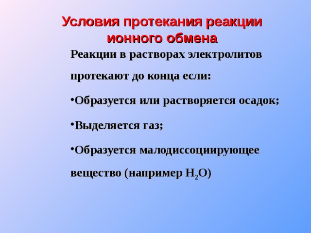Условия протекания реакции ионного обмена Реакции в растворах электролитов протекают до конца если: Образуется или растворяется осадок; Выделяется газ; Образуется малодиссоциирующее вещество (например Н 2 О) 
