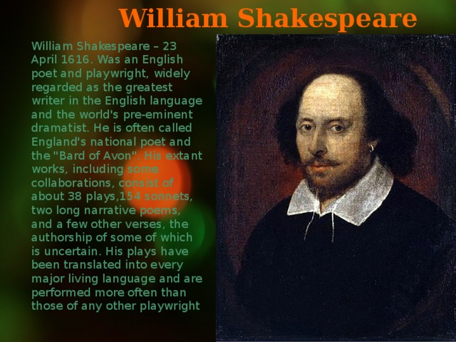 William Shakespeare William Shakespeare – 23 April 1616. Was an English poet and playwright, widely regarded as the greatest writer in the English language and the world's pre-eminent dramatist. He is often called England's national poet and the 