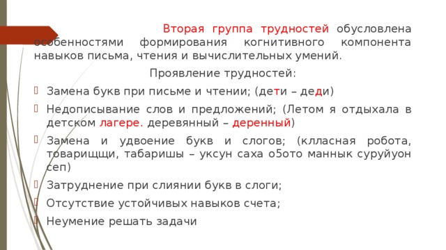  Вторая группа трудностей обусловлена особенностями формирования когнитивного компонента навыков письма, чтения и вычислительных умений. Проявление трудностей: Замена букв при письме и чтении; (де т и – де д и) Недописывание слов и предложений; (Летом я отдыхала в детском лагере. деревянный – деренный ) Замена и удвоение букв и слогов; (клласная робота, товарищщи, табаришы – уксун саха о5ото маннык суруйуон сеп) Затруднение при слиянии букв в слоги; Отсутствие устойчивых навыков счета; Неумение решать задачи 