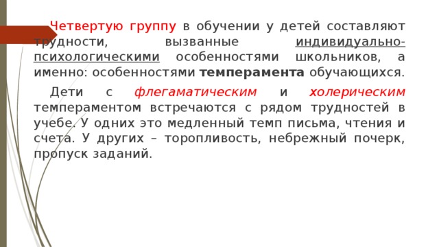  Четвертую группу в обучении у детей составляют трудности, вызванные индивидуально-психологическими особенностями школьников, а именно: особенностями темперамента обучающихся.  Дети с флегаматическим и холерическим темпераментом встречаются с рядом трудностей в учебе. У одних это медленный темп письма, чтения и счета. У других – торопливость, небрежный почерк, пропуск заданий. 