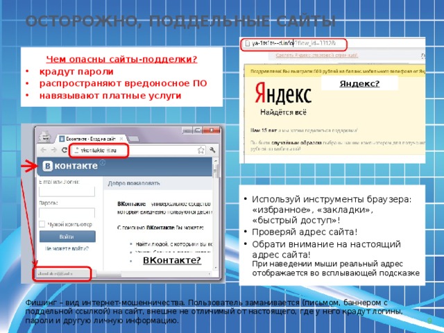ОСТОРОЖНО, ПОДДЕЛЬНЫЕ САЙТЫ Чем опасны сайты-подделки? крадут пароли распространяют вредоносное ПО навязывают платные услуги Яндекс? Используй инструменты браузера: «избранное», «закладки», «быстрый доступ»! Проверяй адрес сайта! Обрати внимание на настоящий адрес сайта!  При наведении мыши реальный адрес отображается во всплывающей подсказке ВКонтакте? Фишинг – вид интернет-мошенничества. Пользователь заманивается (письмом, баннером с поддельной ссылкой) на сайт, внешне не отличимый от настоящего, где у него крадут логины, пароли и другую личную информацию.  9 