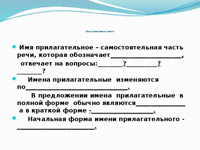           Восстановите текст  Имя прилагательное – самостоятельная часть речи, которая обозначает _______________________,   отвечает на вопросы:________ ? __________ ? ________?  Имена прилагательные изменяются по _________________________________.  В предложении имена прилагательные в полной форме обычно являются ________________  а в краткой форме -____________________.  Начальная форма имени прилагательного - _________________________. 