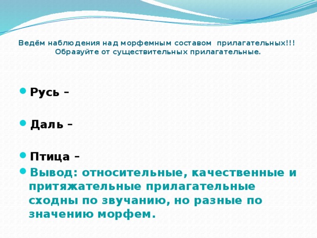    Ведём наблюдения над морфемным составом прилагательных!!!  Образуйте от существительных прилагательные.    Русь –  Даль –  Птица – Вывод: относительные, качественные и притяжательные прилагательные сходны по звучанию, но разные по значению морфем.  