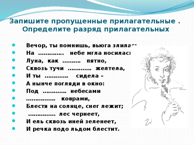 Запишите пропущенные прилагательные .  Определите разряд прилагательных    Вечор, ты помнишь, вьюга злилась,  На ………….. небе мгла носилась;  Луна, как ………. пятно,  Сквозь тучи …………. желтела,  И ты …………. сидела –  А нынче погляди в окно:  Под …………. небесами …………… . коврами,  Блестя на солнце, снег лежит; …………… лес чернеет,  И ель сквозь иней зеленеет,  И речка подо льдом блестит. 