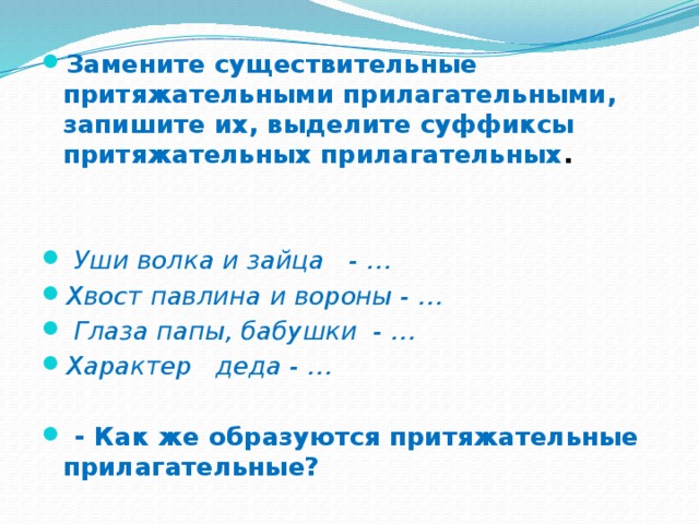 Замените существительные притяжательными прилагательными, запишите их, выделите суффиксы притяжательных прилагательных .    Уши волка и зайца   - … Хвост павлина и вороны - …  Глаза папы, бабушки  - …   Характер деда - …   - Как же образуются притяжательные прилагательные?  