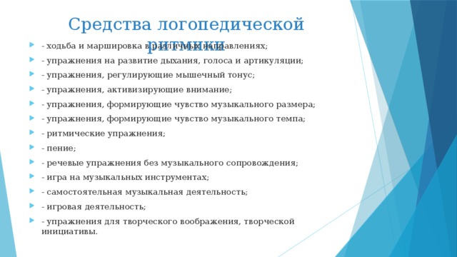 Средства логопедической ритмики - ходьба и маршировка в различных направлениях; - упражнения на развитие дыхания, голоса и артикуляции; - упражнения, регулирующие мышечный тонус; - упражнения, активизирующие внимание; - упражнения, формирующие чувство музыкального размера; - упражнения, формирующие чувство музыкального темпа; - ритмические упражнения; - пение; - речевые упражнения без музыкального сопровождения; - игра на музыкальных инструментах; - самостоятельная музыкальная деятельность; - игровая деятельность; - упражнения для творческого воображения, творческой инициативы.  