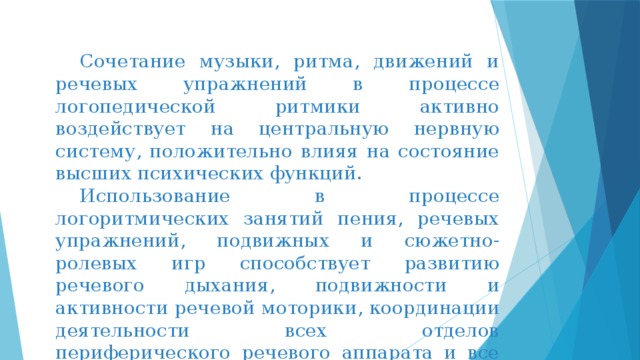  Сочетание музыки, ритма, движений и речевых упражнений в процессе логопедической ритмики активно воздействует на центральную нервную систему, положительно влияя на состояние высших психических функций.  Использование в процессе логоритмических занятий пения, речевых упражнений, подвижных и сюжетно-ролевых игр способствует развитию речевого дыхания, подвижности и активности речевой моторики, координации деятельности всех отделов периферического речевого аппарата и все вместе – плавности речевого высказывания. 
