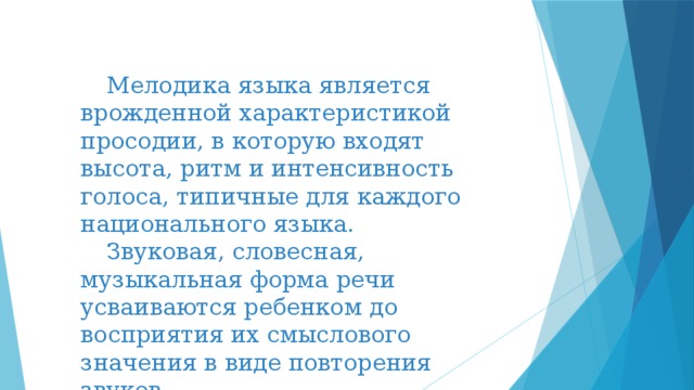  Мелодика языка является врожденной характеристикой просодии, в которую входят высота, ритм и интенсивность голоса, типичные для каждого национального языка.  Звуковая, словесная, музыкальная форма речи усваиваются ребенком до восприятия их смыслового значения в виде повторения звуков. 