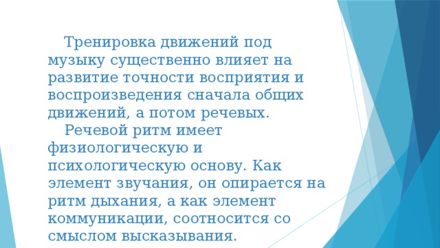  Тренировка движений под музыку существенно влияет на развитие точности восприятия и воспроизведения сначала общих движений, а потом речевых.  Речевой ритм имеет физиологическую и психологическую основу. Как элемент звучания, он опирается на ритм дыхания, а как элемент коммуникации, соотносится со смыслом высказывания. 