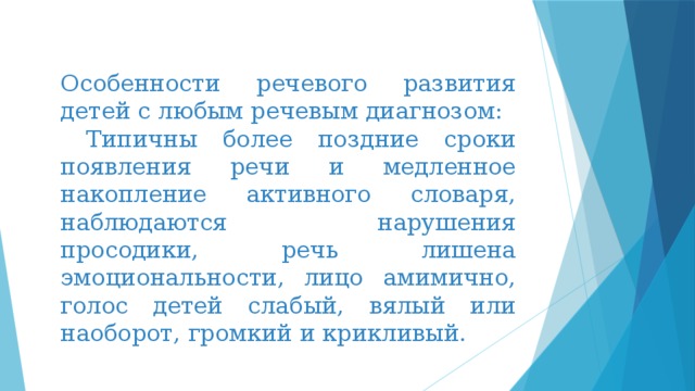 Особенности речевого развития детей с любым речевым диагнозом: Типичны более поздние сроки появления речи и медленное накопление активного словаря, наблюдаются нарушения просодики, речь лишена эмоциональности, лицо амимично, голос детей слабый, вялый или наоборот, громкий и крикливый. 