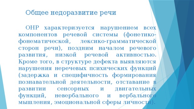 Общее недоразвитие речи ОНР характеризуется нарушением всех компонентов речевой системы (фонетико-фонематической, лексико-грамматической сторон речи), поздним началом речевого развития, низкой речевой активностью. Кроме того, в структуре дефекта выявляются нарушения неречевых психических функций (задержка и специфичность формирования познавательной деятельности, отставание в развитии сенсорных и двигательных функций, невербального и вербального мышления, эмоциональной сферы личности). 