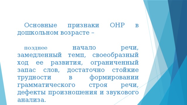 Основные признаки ОНР в дошкольном возрасте – позднее начало речи, замедленный темп, своеобразный ход ее развития, ограниченный запас слов, достаточно стойкие трудности в формировании грамматического строя речи, дефекты произношения и звукового анализа. 
